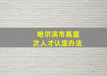 哈尔滨市高层次人才认定办法