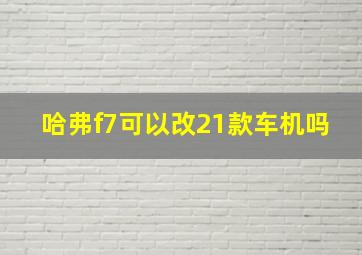 哈弗f7可以改21款车机吗