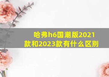 哈弗h6国潮版2021款和2023款有什么区别