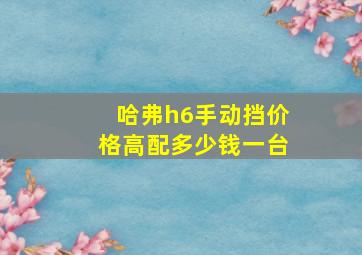 哈弗h6手动挡价格高配多少钱一台