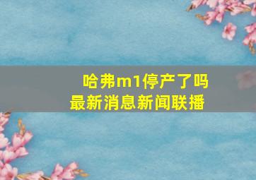 哈弗m1停产了吗最新消息新闻联播