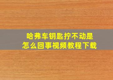 哈弗车钥匙拧不动是怎么回事视频教程下载