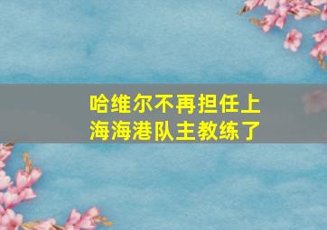 哈维尔不再担任上海海港队主教练了