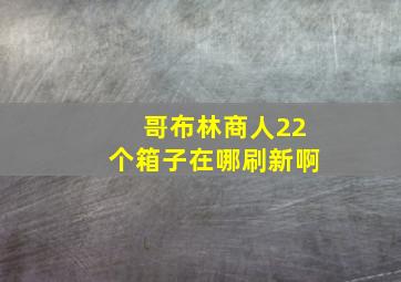 哥布林商人22个箱子在哪刷新啊