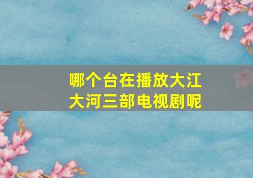 哪个台在播放大江大河三部电视剧呢