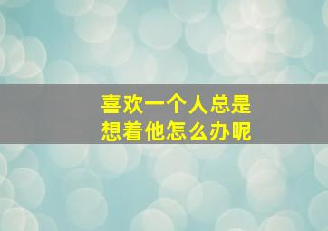 喜欢一个人总是想着他怎么办呢