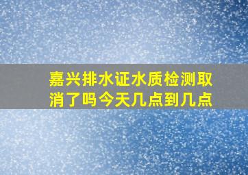 嘉兴排水证水质检测取消了吗今天几点到几点