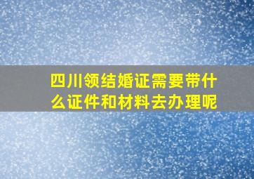 四川领结婚证需要带什么证件和材料去办理呢