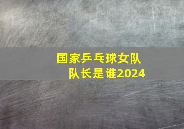 国家乒乓球女队队长是谁2024