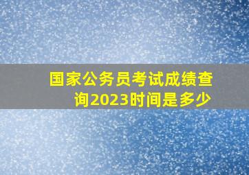 国家公务员考试成绩查询2023时间是多少