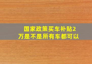 国家政策买车补贴2万是不是所有车都可以