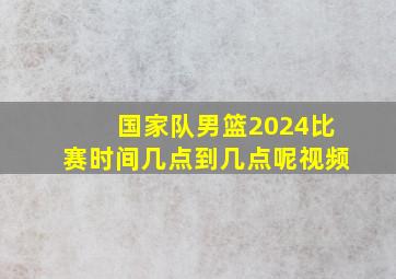 国家队男篮2024比赛时间几点到几点呢视频