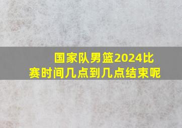 国家队男篮2024比赛时间几点到几点结束呢