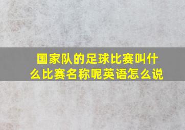 国家队的足球比赛叫什么比赛名称呢英语怎么说