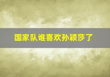 国家队谁喜欢孙颖莎了