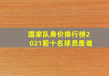 国家队身价排行榜2021前十名球员是谁