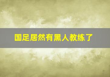 国足居然有黑人教练了