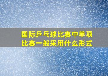 国际乒乓球比赛中单项比赛一般采用什么形式