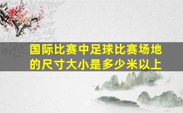 国际比赛中足球比赛场地的尺寸大小是多少米以上