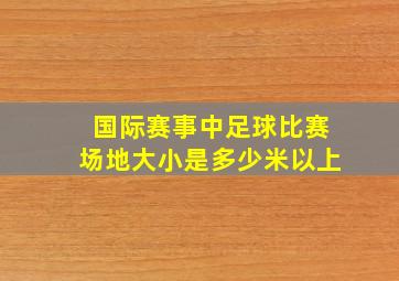 国际赛事中足球比赛场地大小是多少米以上