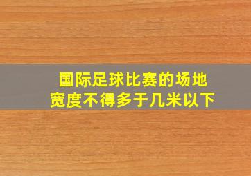 国际足球比赛的场地宽度不得多于几米以下