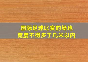 国际足球比赛的场地宽度不得多于几米以内