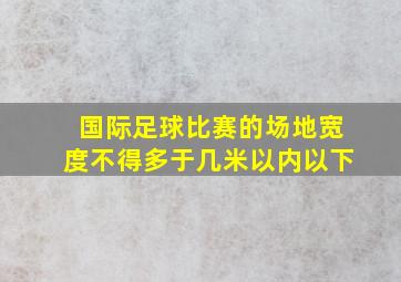 国际足球比赛的场地宽度不得多于几米以内以下