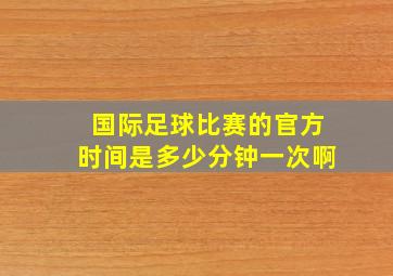 国际足球比赛的官方时间是多少分钟一次啊