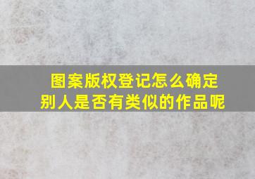 图案版权登记怎么确定别人是否有类似的作品呢