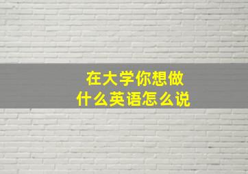 在大学你想做什么英语怎么说