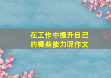 在工作中提升自己的哪些能力呢作文