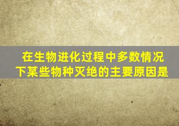 在生物进化过程中多数情况下某些物种灭绝的主要原因是