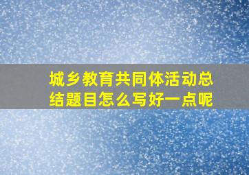 城乡教育共同体活动总结题目怎么写好一点呢