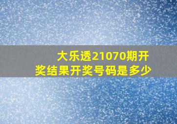 大乐透21070期开奖结果开奖号码是多少