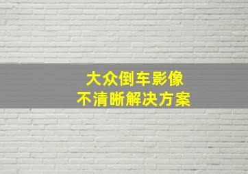 大众倒车影像不清晰解决方案