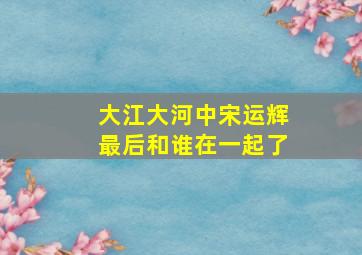 大江大河中宋运辉最后和谁在一起了