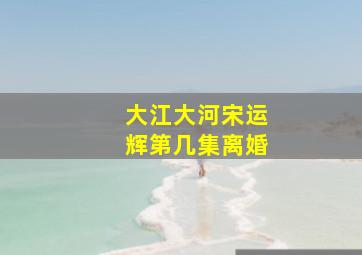 大江大河宋运辉第几集离婚