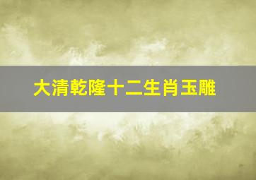 大清乾隆十二生肖玉雕