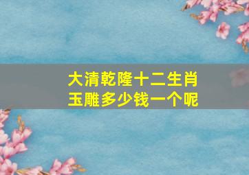 大清乾隆十二生肖玉雕多少钱一个呢