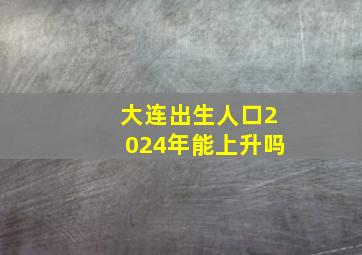 大连出生人口2024年能上升吗