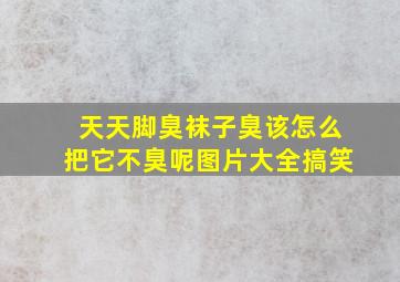 天天脚臭袜子臭该怎么把它不臭呢图片大全搞笑