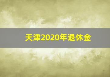 天津2020年退休金