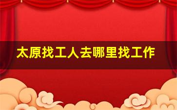 太原找工人去哪里找工作