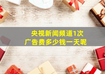 央视新闻频道1次广告费多少钱一天呢