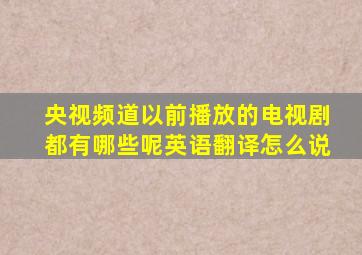 央视频道以前播放的电视剧都有哪些呢英语翻译怎么说