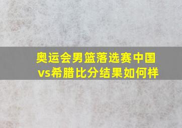 奥运会男篮落选赛中国vs希腊比分结果如何样