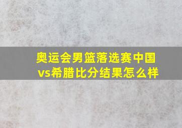 奥运会男篮落选赛中国vs希腊比分结果怎么样