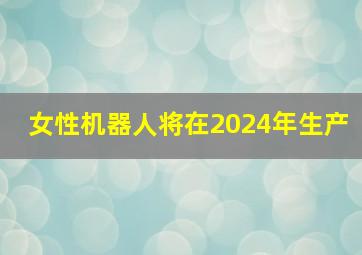 女性机器人将在2024年生产