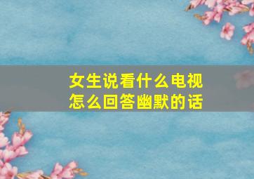 女生说看什么电视怎么回答幽默的话