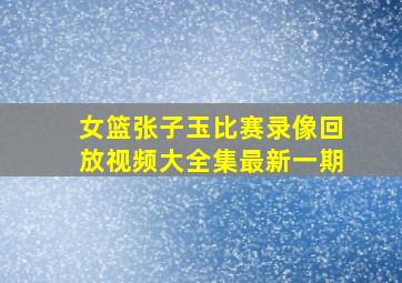 女篮张子玉比赛录像回放视频大全集最新一期